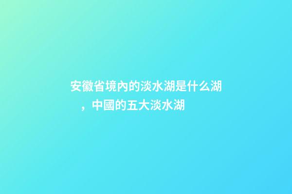 安徽省境內的淡水湖是什么湖，中國的五大淡水湖